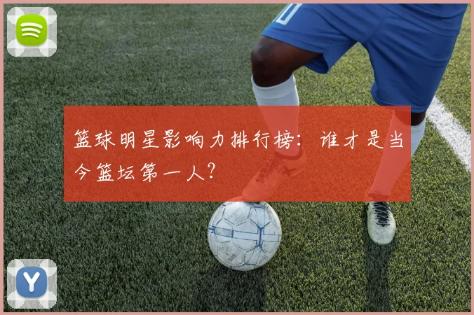 篮球明星影响力排行榜:谁才是当今篮坛第一人?